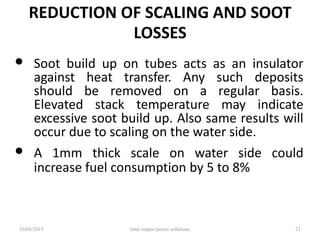 REDUCTION OF SCALING AND SOOT
LOSSES
• Soot build up on tubes acts as an insulator
against heat transfer. Any such deposits
should be removed on a regular basis.
Elevated stack temperature may indicate
excessive soot build up. Also same results will
occur due to scaling on the water side.
• A 1mm thick scale on water side could
increase fuel consumption by 5 to 8%
10/08/2019 total output power solutions 21
 