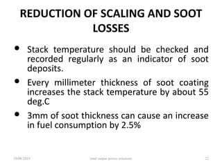 REDUCTION OF SCALING AND SOOT
LOSSES
• Stack temperature should be checked and
recorded regularly as an indicator of soot
deposits.
• Every millimeter thickness of soot coating
increases the stack temperature by about 55
deg.C
• 3mm of soot thickness can cause an increase
in fuel consumption by 2.5%
10/08/2019 total output power solutions 22
 