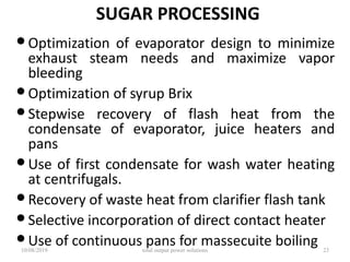 SUGAR PROCESSING
•Optimization of evaporator design to minimize
exhaust steam needs and maximize vapor
bleeding
•Optimization of syrup Brix
•Stepwise recovery of flash heat from the
condensate of evaporator, juice heaters and
pans
•Use of first condensate for wash water heating
at centrifugals.
•Recovery of waste heat from clarifier flash tank
•Selective incorporation of direct contact heater
•Use of continuous pans for massecuite boiling10/08/2019 total output power solutions 23
 