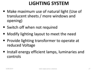 LIGHTING SYSTEM
• Make maximum use of natural light (Use of
translucent sheets / more windows and
opening)
• Switch off when not required
• Modify lighting layout to meet the need
• Provide lighting transformer to operate at
reduced Voltage
• Install energy efficient lamps, luminaries and
controls
10/08/2019 total output power solutions 27
 