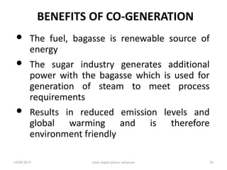 BENEFITS OF CO-GENERATION
• The fuel, bagasse is renewable source of
energy
• The sugar industry generates additional
power with the bagasse which is used for
generation of steam to meet process
requirements
• Results in reduced emission levels and
global warming and is therefore
environment friendly
10/08/2019 total output power solutions 30
 