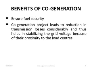 BENEFITS OF CO-GENERATION
• Ensure fuel security
• Co-generation project leads to reduction in
transmission losses considerably and thus
helps in stabilizing the grid voltage because
of their proximity to the load centres
10/08/2019 total output power solutions 31
 