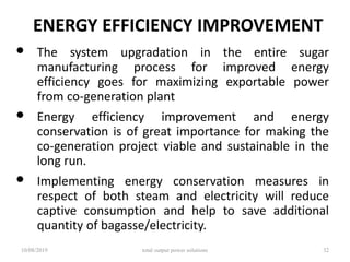 ENERGY EFFICIENCY IMPROVEMENT
• The system upgradation in the entire sugar
manufacturing process for improved energy
efficiency goes for maximizing exportable power
from co-generation plant
• Energy efficiency improvement and energy
conservation is of great importance for making the
co-generation project viable and sustainable in the
long run.
• Implementing energy conservation measures in
respect of both steam and electricity will reduce
captive consumption and help to save additional
quantity of bagasse/electricity.
10/08/2019 total output power solutions 32
 