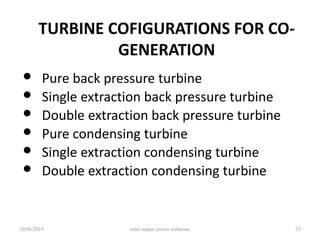 TURBINE COFIGURATIONS FOR CO-
GENERATION
• Pure back pressure turbine
• Single extraction back pressure turbine
• Double extraction back pressure turbine
• Pure condensing turbine
• Single extraction condensing turbine
• Double extraction condensing turbine
10/08/2019 total output power solutions 33
 