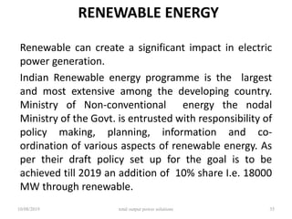RENEWABLE ENERGY
Renewable can create a significant impact in electric
power generation.
Indian Renewable energy programme is the largest
and most extensive among the developing country.
Ministry of Non-conventional energy the nodal
Ministry of the Govt. is entrusted with responsibility of
policy making, planning, information and co-
ordination of various aspects of renewable energy. As
per their draft policy set up for the goal is to be
achieved till 2019 an addition of 10% share I.e. 18000
MW through renewable.
10/08/2019 total output power solutions 35
 