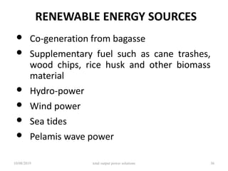 RENEWABLE ENERGY SOURCES
• Co-generation from bagasse
• Supplementary fuel such as cane trashes,
wood chips, rice husk and other biomass
material
• Hydro-power
• Wind power
• Sea tides
• Pelamis wave power
10/08/2019 total output power solutions 36
 