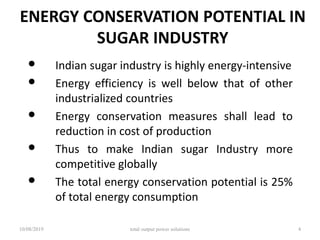 ENERGY CONSERVATION POTENTIAL IN
SUGAR INDUSTRY
• Indian sugar industry is highly energy-intensive
• Energy efficiency is well below that of other
industrialized countries
• Energy conservation measures shall lead to
reduction in cost of production
• Thus to make Indian sugar Industry more
competitive globally
• The total energy conservation potential is 25%
of total energy consumption
10/08/2019 total output power solutions 4
 