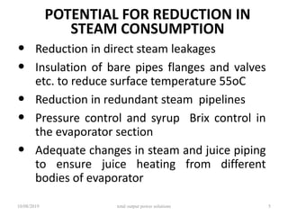 POTENTIAL FOR REDUCTION IN
STEAM CONSUMPTION
• Reduction in direct steam leakages
• Insulation of bare pipes flanges and valves
etc. to reduce surface temperature 55oC
• Reduction in redundant steam pipelines
• Pressure control and syrup Brix control in
the evaporator section
• Adequate changes in steam and juice piping
to ensure juice heating from different
bodies of evaporator
10/08/2019 total output power solutions 5
 