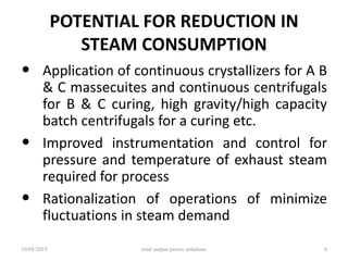 POTENTIAL FOR REDUCTION IN
STEAM CONSUMPTION
• Application of continuous crystallizers for A B
& C massecuites and continuous centrifugals
for B & C curing, high gravity/high capacity
batch centrifugals for a curing etc.
• Improved instrumentation and control for
pressure and temperature of exhaust steam
required for process
• Rationalization of operations of minimize
fluctuations in steam demand
10/08/2019 total output power solutions 6
 