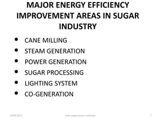 MAJOR ENERGY EFFICIENCY
IMPROVEMENT AREAS IN SUGAR
INDUSTRY
• CANE MILLING
• STEAM GENERATION
• POWER GENERATION
• SUGAR PROCESSING
• LIGHTING SYSTEM
• CO-GENERATION
10/08/2019 total output power solutions 7
 