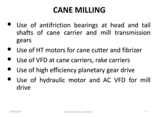 CANE MILLING
• Use of antifriction bearings at head and tail
shafts of cane carrier and mill transmission
gears
• Use of HT motors for cane cutter and fibrizer
• Use of VFD at cane carriers, rake carriers
• Use of high efficiency planetary gear drive
• Use of hydraulic motor and AC VFD for mill
drive
10/08/2019 total output power solutions 8
 
