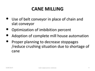 CANE MILLING
• Use of belt conveyor in place of chain and
slat conveyor
• Optimization of imbibition percent
• Adoption of complete mill house automation
• Proper planning to decrease stoppages
/reduce crushing situation due to shortage of
cane
10/08/2019 total output power solutions 9
 