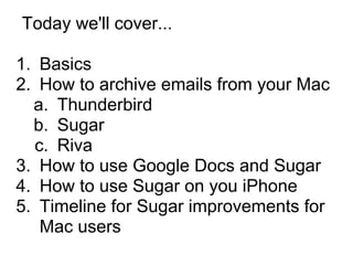 Today we'll cover...

1. Basics
2. How to archive emails from your Mac
  a. Thunderbird
  b. Sugar
  c. Riva
3. How to use Google Docs and Sugar
4. How to use Sugar on you iPhone
5. Timeline for Sugar improvements for
   Mac users
 