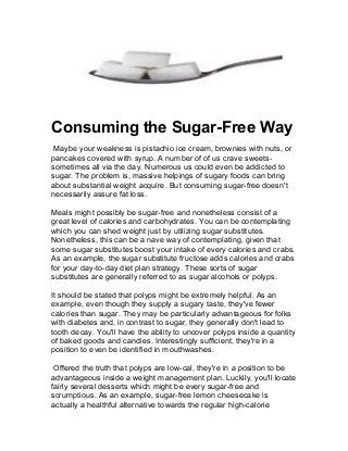 Consuming the Sugar-Free Way
Maybe your weakness is pistachio ice cream, brownies with nuts, or
pancakes covered with syrup. A number of of us crave sweets-
sometimes all via the day. Numerous us could even be addicted to
sugar. The problem is, massive helpings of sugary foods can bring
about substantial weight acquire. But consuming sugar-free doesn't
necessarily assure fat loss.
Meals might possibly be sugar-free and nonetheless consist of a
great level of calories and carbohydrates. You can be contemplating
which you can shed weight just by utilizing sugar substitutes.
Nonetheless, this can be a nave way of contemplating, given that
some sugar substitutes boost your intake of every calories and crabs.
As an example, the sugar substitute fructose adds calories and crabs
for your day-to-day diet plan strategy. These sorts of sugar
substitutes are generally referred to as sugar alcohols or polyps.
It should be stated that polyps might be extremely helpful. As an
example, even though they supply a sugary taste, they've fewer
calories than sugar. They may be particularly advantageous for folks
with diabetes and, in contrast to sugar, they generally don't lead to
tooth decay. You'll have the ability to uncover polyps inside a quantity
of baked goods and candies. Interestingly sufficient, they're in a
position to even be identified in mouthwashes.
Offered the truth that polyps are low-cal, they're in a position to be
advantageous inside a weight management plan. Luckily, you'll locate
fairly several desserts which might be every sugar-free and
scrumptious. As an example, sugar-free lemon cheesecake is
actually a healthful alternative towards the regular high-calorie
 