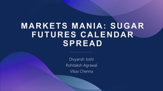 MARKETS MANIA: SUGAR
FUTURES CALENDAR
SPREAD
Divyansh Joshi
Rohitaksh Agrawal
Vikas Chenna
 