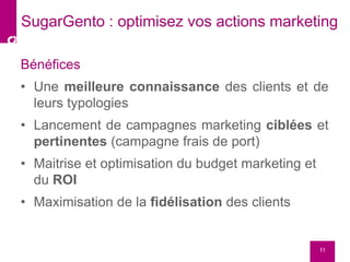 Bénéfices
• Une meilleure connaissance des clients et de
leurs typologies
• Lancement de campagnes marketing ciblées et
pertinentes (campagne frais de port)
• Maitrise et optimisation du budget marketing et
du ROI
• Maximisation de la fidélisation des clients
11
SugarGento : optimisez vos actions marketing
 