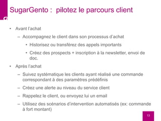 • Avant l’achat
– Accompagnez le client dans son processus d’achat
• Historisez ou transférez des appels importants
• Créez des prospects + inscription à la newsletter, envoi de
doc.
• Après l’achat
– Suivez systématique les clients ayant réalisé une commande
correspondant à des paramètres prédéfinis
– Créez une alerte au niveau du service client
– Rappelez le client, ou envoyez lui un email
– Utilisez des scénarios d’intervention automatisés (ex: commande
à fort montant)
13
SugarGento : pilotez le parcours client
 