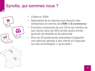 • Créée en 2004
• Spécialiste de la réponse aux besoins des
entreprises en termes de CRM et E-commerce
• Evolution croissante de son CA et du nombre de
ses clients (plus de 500) année après année,
garantie de stabilité et de pérennité
• Plus de 30 partenariats permettant d’apporter
une réponse globale à ses clients et s’appuyer
sur des technologies « up-to-date »
19
Synolia, qui sommes nous ?
 