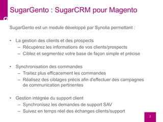 SugarGento est un module développé par Synolia permettant :
• La gestion des clients et des prospects
– Récupérez les informations de vos clients/prospects
– Ciblez et segmentez votre base de façon simple et précise
• Synchronisation des commandes
– Traitez plus efficacement les commandes
– Réalisez des ciblages précis afin d'effectuer des campagnes
de communication pertinentes
• Gestion intégrée du support client
– Synchronisez les demandes de support SAV
– Suivez en temps réel des échanges clients/support
2
SugarGento : SugarCRM pour Magento
 