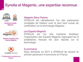 Synolia et Magento, une expertise reconnue
Partenaire Certifié
Magento
Membre fondateur des
Experts Magento
1er Partenaire X.commerce en
France
Magento Silver Partner
SYNOLIA est officiellement l’un des partenaires
privilégiés de l’éditeur avec le plus haut niveau de
certification sur la technologie Magento.
Les Experts Magento
SYNOLIA est l’un des membres fondateur
l’organisation des Experts Magento regroupant les 8
prestataires français les plus réputés sur la
technologie.
X.commerce
Ebay demande en 2011 à SYNOLIA de devenir le
premier partenaire X.commerce en France.
 