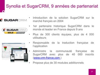 • Introduction de la solution SugarCRM sur le
marché français en 2004
• 1er partenaire historique SugarCRM dans le
monde et leader en France depuis 9 ans
• Plus de 300 clients équipes, plus de 4 000
utilisateurs
• Responsable de la traduction française de
l’application
• Administre la communauté française de
SugarCRM avec plus de 40 000 inscrits
(www.crm-france.com )
• Propose plus de 30 modules additionnels
21
Synolia et SugarCRM, 9 années de partenariat
 