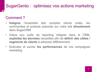 Comment ?
• Intégrez l’ensemble des comptes clients créés, les
commandes et produits associés sur votre site directement
dans SugarCRM
• Grâce aux outils de reporting intégrés dans le CRM,
exploitez les données recueillies afin de définir des cibles /
segments de clients à adresser différemment
• Exécutez et suivez les performances de vos campagnes
marketing
9
SugarGento : optimisez vos actions marketing
 