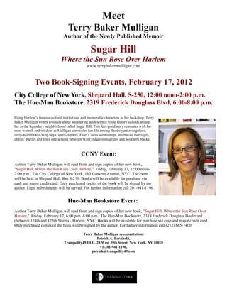 Meet
Terry Baker Mulligan
Author of the Newly Published Memoir
Sugar Hill
Where the Sun Rose Over Harlem
www.terrybakermulligan.com
Two Book-Signing Events, February 17, 2012
City College of New York, Shepard Hall, S-250, 12:00 noon-2:00 p.m.
The Hue-Man Bookstore, 2319 Frederick Douglass Blvd, 6:00-8:00 p.m.
Using Harlem’s famous cultural institutions and memorable characters as her backdrop, Terry
Baker Mulligan writes joyously about weathering adolescence while history unfolds around
her in the legendary neighborhood called Sugar Hill. This feel-good story resonates with hu-
mor, warmth and wisdom as Mulligan chronicles her life among flamboyant evangelists,
curly-haired Doo-Wop boys, snuff-dippers, Fidel Castro’s entourage, interracial marriages,
chitlin’ parties and testy interactions between West Indian immigrants and Southern blacks.
CCNY Event:
Author Terry Baker Mulligan will read from and sign copies of her new book,
"Sugar Hill, Where the Sun Rose Over Harlem," Friday, February 17, 12:00 noon-
2:00 p.m., The City College of New York, 160 Convent Avenue, NYC. The event
will be held in Shepard Hall, Rm S-250. Books will be available for purchase via
cash and major credit card. Only purchased copies of the book will be signed by the
author. Light refreshments will be served. For further information call 201-941-1196.
Hue-Man Bookstore Event:
Author Terry Baker Mulligan will read from and sign copies of her new book, "Sugar Hill, Where the Sun Rose Over
Harlem," Friday, February 17, 6:00 p.m.-8:00 p.m., The Hue-Man Bookstore, 2319 Frederick Douglass Boulevard
(between 124th and 125th Streets), Harlem, NYC. Books will be available for purchase via cash and major credit card.
Only purchased copies of the book will be signed by the author. For further information call (212) 665-7400.
Terry Baker Mulligan representation:
Patrick A. Berzinski,
Tranquility49 LLC, 28 West 39th Street, New York, NY 10018
+1-201-941-1196,
patrick@tranquility49.com
 