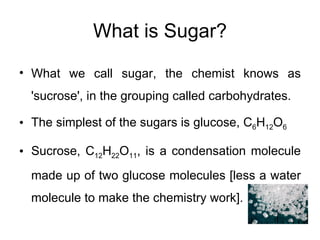 What is Sugar? What we call sugar, the chemist knows as 'sucrose', in the grouping called carbohydrates.  The simplest of the sugars is glucose, C 6 H 12 O 6 Sucrose, C 12 H 22 O 11 , is a condensation molecule made up of two glucose molecules [less a water molecule to make the chemistry work]. 