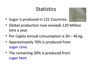 Statistics Sugar is produced in 121 Countries.  Global production now exceeds 120 Million tons a year.  Per Capita annual consumption is 30 – 46 kg. Approximately 70% is produced from  sugar cane . The remaining 30% is produced from  sugar beet . 