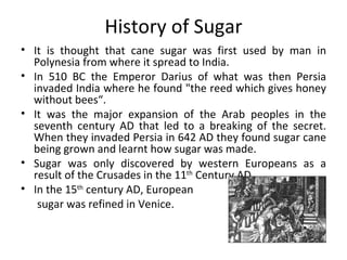 History of Sugar It is thought that cane sugar was first used by man in Polynesia from where it spread to India.  In 510 BC the Emperor Darius of what was then Persia invaded India where he found "the reed which gives honey without bees“. It was the major expansion of the Arab peoples in the seventh century AD that led to a breaking of the secret. When they invaded Persia in 642 AD they found sugar cane being grown and learnt how sugar was made.  Sugar was only discovered by western Europeans as a result of the Crusades in the 11 th  Century AD. In the 15 th  century AD, European  sugar was refined in Venice. 