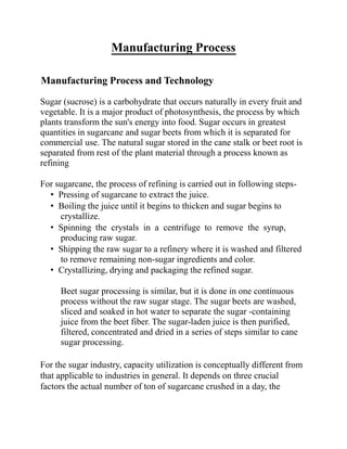 Manufacturing Process
Manufacturing Process and Technology
Sugar (sucrose) is a carbohydrate that occurs naturally in every fruit and
vegetable. It is a major product of photosynthesis, the process by which
plants transform the sun's energy into food. Sugar occurs in greatest
quantities in sugarcane and sugar beets from which it is separated for
commercial use. The natural sugar stored in the cane stalk or beet root is
separated from rest of the plant material through a process known as
refining.
For sugarcane, the process of refining is carried out in following steps-
• Pressing of sugarcane to extract the juice.
• Boiling the juice until it begins to thicken and sugar begins to
crystallize.
• Spinning the crystals in a centrifuge to remove the syrup,
producing raw sugar.
• Shipping the raw sugar to a refinery where it is washed and filtered
to remove remaining non-sugar ingredients and color.
• Crystallizing, drying and packaging the refined sugar.
Beet sugar processing is similar, but it is done in one continuous
process without the raw sugar stage. The sugar beets are washed,
sliced and soaked in hot water to separate the sugar -containing
juice from the beet fiber. The sugar-laden juice is then purified,
filtered, concentrated and dried in a series of steps similar to cane
sugar processing.
For the sugar industry, capacity utilization is conceptually different from
that applicable to industries in general. It depends on three crucial
factors the actual number of ton of sugarcane crushed in a day, the
 