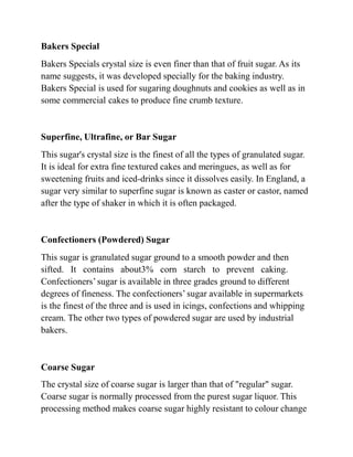 Bakers Special
Bakers Specials crystal size is even finer than that of fruit sugar. As its
name suggests, it was developed specially for the baking industry.
Bakers Special is used for sugaring doughnuts and cookies as well as in
some commercial cakes to produce fine crumb texture.
Superfine, Ultrafine, or Bar Sugar
This sugar's crystal size is the finest of all the types of granulated sugar.
It is ideal for extra fine textured cakes and meringues, as well as for
sweetening fruits and iced-drinks since it dissolves easily. In England, a
sugar very similar to superfine sugar is known as caster or castor, named
after the type of shaker in which it is often packaged.
Confectioners (Powdered) Sugar
This sugar is granulated sugar ground to a smooth powder and then
sifted. It contains about3% corn starch to prevent caking.
Confectioners’sugar is available in three grades ground to different
degrees of fineness. The confectioners’ sugar available in supermarkets
is the finest of the three and is used in icings, confections and whipping
cream. The other two types of powdered sugar are used by industrial
bakers.
Coarse Sugar
The crystal size of coarse sugar is larger than that of "regular" sugar.
Coarse sugar is normally processed from the purest sugar liquor. This
processing method makes coarse sugar highly resistant to colour change
 