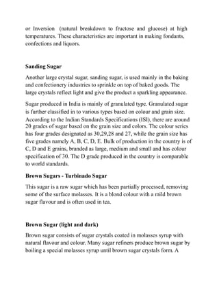 or Inversion (natural breakdown to fructose and glucose) at high
temperatures. These characteristics are important in making fondants,
confections and liquors.
Sanding Sugar
Another large crystal sugar, sanding sugar, is used mainly in the baking
and confectionery industries to sprinkle on top of baked goods. The
large crystals reflect light and give the product a sparkling appearance.
Sugar produced in India is mainly of granulated type. Granulated sugar
is further classified in to various types based on colour and grain size.
According to the Indian Standards Specifications (ISI), there are around
20 grades of sugar based on the grain size and colors. The colour series
has four grades designated as 30,29,28 and 27, while the grain size has
five grades namely A, B, C, D, E. Bulk of production in the country is of
C, D and E grains, branded as large, medium and small and has colour
specification of 30. The D grade produced in the country is comparable
to world standards.
Brown Sugars - Turbinado Sugar
This sugar is a raw sugar which has been partially processed, removing
some of the surface molasses. It is a blond colour with a mild brown
sugar flavour and is often used in tea.
Brown Sugar (light and dark)
Brown sugar consists of sugar crystals coated in molasses syrup with
natural flavour and colour. Many sugar refiners produce brown sugar by
boiling a special molasses syrup until brown sugar crystals form. A
 