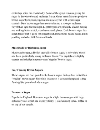 centrifuge spins the crystals dry. Some of the syrup remains giving the
sugar its brown color and molasses flavor. Other manufacturers produce
brown sugar by blending special molasses syrup with white sugar
crystals. Dark brown sugar has more color and a stronger molasses
flavor than light brown sugar. Lighter types are generally used in baking
and making butterscotch, condiments and glazes. Dark brown sugar has
a rich flavor that is good for gingerbread, mincemeat, baked beans, plum
pudding and other full flavoured foods.
Muscovado or Barbados Sugar
Muscovado sugar, a British speciality brown sugar, is very dark brown
and has a particularly strong molasses flavor. The crystals are slightly
coarser and stickier in texture than "regular" brown sugar.
Free Flowing Brown Sugars
These sugars are fine, powder-like brown sugars that are less moist than
"regular" brown sugar. Since it is less moist it does not lump and is free-
flowing like granulated white sugar.
Demerara Sugar
Popular in England, Demerara sugar is a light brown sugar with large
golden crystals which are slightly sticky. It is often used in tea, coffee or
on top of hot cereals.
 