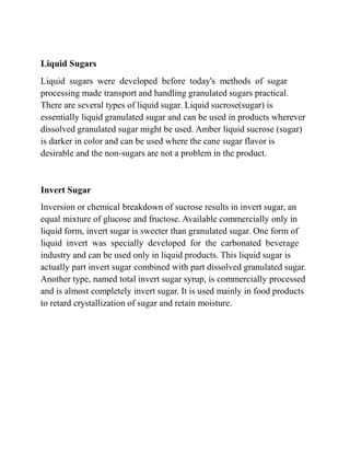 Liquid Sugars
Liquid sugars were developed before today's methods of sugar
processing made transport and handling granulated sugars practical.
There are several types of liquid sugar. Liquid sucrose(sugar) is
essentially liquid granulated sugar and can be used in products wherever
dissolved granulated sugar might be used. Amber liquid sucrose (sugar)
is darker in color and can be used where the cane sugar flavor is
desirable and the non-sugars are not a problem in the product.
Invert Sugar
Inversion or chemical breakdown of sucrose results in invert sugar, an
equal mixture of glucose and fructose. Available commercially only in
liquid form, invert sugar is sweeter than granulated sugar. One form of
liquid invert was specially developed for the carbonated beverage
industry and can be used only in liquid products. This liquid sugar is
actually part invert sugar combined with part dissolved granulated sugar.
Another type, named total invert sugar syrup, is commercially processed
and is almost completely invert sugar. It is used mainly in food products
to retard crystallization of sugar and retain moisture.
 
