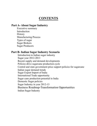 CONTENTS
Part A- About Sugar Industry
Executive summary
Introduction
History
Manufacturing Process
Types of sugar
Sugar Brokers
Sugar Producers
Part B- Indian Sugar Industry Scenario
Introduction to Indian sugar industry
Sugar year 2012-2013
Recent supply and demand developments
Policies drive sugarcane production cycle
Central and state government price support policies for sugarcane
Indian sugar demand trends
Sugar Export Import of India
International Trade opportunity
Sugar cane production potential in India
Domestic Sugar policies
Sugar Industry in year 2012-13
Business Roadmap-Transformation Opportunities
Indian Sugar Industry
 