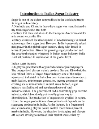 Introduction to Indian Sugar Industry
Sugar is one of the oldest commodities in the world and traces
its origin in 4th century
AD in India and China. In those days sugar was manufactured o
nly from sugar cane. But both
countries lost their initiatives to the European,American andOce
anic countries, as the 18th
century witnessed the development of newtechnology to manuf
acture sugar from sugar beet. However, India is presently adomi
nant player in the global sugar industry along with Brazil in
terms of production. Given the growing sugar production and
the structural changes witnessed in Indian sugar industry, India
is all set continue its domination at the global level.
Indian sugar industry
is highly fragmented with organized and unorganized players.
The unorganized players mainly produce Gur and Khandari, the
less refined forms of sugar. Sugar industry, one of the major
agro-based industrial in India, has been instrumental in resource
mobilization, employment generation, income generation and
creating social infrastructure in rural areas. Indeed, sugar
industry has facilitated and accelerated pace of rural
industrialization. The government had a controlling grip over the
industry, which has slowly yet steadily given way to
liberalization. The production of sugarcane is cyclical in nature.
Hence the sugar production is also cyclical as it depends on the
sugarcane production in India. As the industry is a fragmented
one, even leading players do not control more than 4 percent
market in India. However, the situation is changing and players
off late are striving to increase their market share either by
 