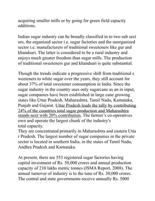acquiring smaller mills or by going for green field capacity
additions.
Indian sugar industry can be broadly classified in to two sub sect
ors, the organized sector i.e. sugar factories and the unorganized
sector i.e. manufacturers of traditional sweeteners like gur and
khandsari. The latter is considered to be a rural industry and
enjoys much greater freedom than sugar mills. The production
of traditional sweeteners gur and khandsari is quite substantial.
Though the trends indicate a progressive shift from traditional s
weeteners to white sugar over the years, they still account for
about 37% of total sweetener consumption in India. Since the
sugar industry in the country uses only sugarcane as an in input,
sugar companies have been established in large cane growing
states like Uttar Pradesh, Maharashtra, Tamil Nadu, Karnataka,
Punjab and Gujarat. Uttar Pradesh leads the tally by contributing
24% of the countries total sugar production and Maharashtra
stands next with 20% contribution. The farmer’s co-operatives
own and operate the largest chunk of the industry's
total capacity.
They are concentrated primarily in Maharashtra and eastern Utta
r Pradesh. The largest number of sugar companies in the private
sector is located in southern India, in the states of Tamil Nadu,
Andhra Pradesh and Karnataka.
At present, there are 553 registered sugar factories having
capital investment of Rs. 50,000 crores and annual production
capacity of 210 lakhs metric tonnes (ISMA Report, 2008). The
annual turnover of industry is to the tune of Rs. 30,000 crores.
The central and state governments receive annually Rs. 5000
 