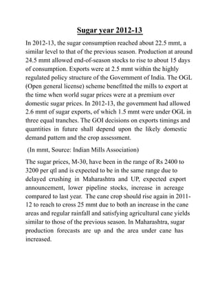 Sugar year 2012-13
In 2012-13, the sugar consumption reached about 22.5 mmt, a
similar level to that of the previous season. Production at around
24.5 mmt allowed end-of-season stocks to rise to about 15 days
of consumption. Exports were at 2.5 mmt within the highly
regulated policy structure of the Government of India. The OGL
(Open general license) scheme benefitted the mills to export at
the time when world sugar prices were at a premium over
domestic sugar prices. In 2012-13, the government had allowed
2.6 mmt of sugar exports, of which 1.5 mmt were under OGL in
three equal tranches. The GOI decisions on exports timings and
quantities in future shall depend upon the likely domestic
demand pattern and the crop assessment.
(In mmt, Source: Indian Mills Association)
The sugar prices, M-30, have been in the range of Rs 2400 to
3200 per qtl and is expected to be in the same range due to
delayed crushing in Maharashtra and UP, expected export
announcement, lower pipeline stocks, increase in acreage
compared to last year. The cane crop should rise again in 2011-
12 to reach to cross 25 mmt due to both an increase in the cane
areas and regular rainfall and satisfying agricultural cane yields
similar to those of the previous season. In Maharashtra, sugar
production forecasts are up and the area under cane has
increased.
 
