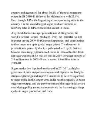 country and accounted for about 36.2% of the total sugarcane
output in SS 2010-11 followed by Maharashtra with 23.6%.
Even though, UP is the largest sugarcane-producing state in the
country it is the second largest sugar producer in India as
recovery rates in UP are one of the lowest in India.
A cyclical decline in sugar production is shifting India, the
world’s second largest producer, from net exporter to net
importer during 2009-10 (October/September) and contributing
to the current run up in global sugar prices. The downturn in
production is primarily due to a policy-induced cycle that has
become increasingly pronounced. India is forecast to shift from
net sugar exports of 5.8 million tons in 2007-08 to net imports of
2.8 million tons in 2008-09 and a record 6.0 million tons in
2009-10.
Sugar production is poised to rebound in 2010-11, as higher
government price supports and open-market prices are likely to
stimulate plantings and improve incentives to deliver sugarcane
to sugar mills. In the longer term, India has the capacity to boost
sugarcane output, and the government and the sugar industry are
considering policy measures to moderate the increasingly sharp
cycles in sugar production and trade.
 