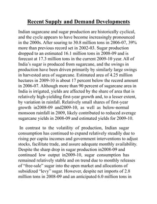 Recent Supply and Demand Developments
Indian sugarcane and sugar production are historically cyclical,
and the cycle appears to have become increasingly pronounced
in the 2000s. After soaring to 30.8 million tons in 2006-07, 39%
more than previous record set in 2002-03. Sugar production
dropped to an estimated 16.1 million tons in 2008-09 and is
forecast at 17.3 million tons in the current 2009-10 year. All of
India’s sugar is produced from sugarcane, and the swings in
production have been driven primarily by similarly large swings
in harvested area of sugarcane. Estimated area of 4.25 million
hectares in 2009-10 is about 17 percent below the record amount
in 2006-07. Although more than 90 percent of sugarcane area in
India is irrigated, yields are affected by the share of area that is
relatively high-yielding first-year growth and, to a lesser extent,
by variation in rainfall. Relatively small shares of first-year
growth in2008-09 and2009-10, as well as below-normal
monsoon rainfall in 2009, likely contributed to reduced average
sugarcane yields in 2008-09 and estimated yields for 2009-10.
In contrast to the volatility of production, Indian sugar
consumption has continued to expand relatively steadily due to
rising per capita incomes and government interventions to adjust
stocks, facilitate trade, and assure adequate monthly availability.
Despite the sharp drop in sugar production in2008-09 and
continued low output in2009-10, sugar consumption has
remained relatively stable and on trend due to monthly releases
of “free-sale” sugar into the open market and allocations of
subsidized “levy” sugar. However, despite net imports of 2.8
million tons in 2008-09 and an anticipated 6.0 million tons in
 