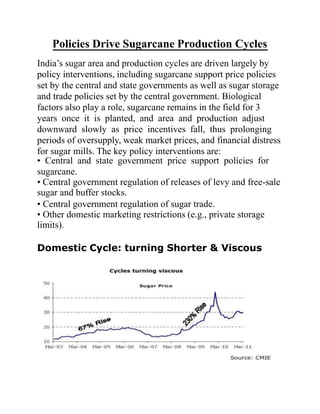 Policies Drive Sugarcane Production Cycles
India’s sugar area and production cycles are driven largely by
policy interventions, including sugarcane support price policies
set by the central and state governments as well as sugar storage
and trade policies set by the central government. Biological
factors also play a role, sugarcane remains in the field for 3
years once it is planted, and area and production adjust
downward slowly as price incentives fall, thus prolonging
periods of oversupply, weak market prices, and financial distress
for sugar mills. The key policy interventions are:
• Central and state government price support policies for
sugarcane.
• Central government regulation of releases of levy and free-sale
sugar and buffer stocks.
• Central government regulation of sugar trade.
• Other domestic marketing restrictions (e.g., private storage
limits).
Domestic Cycle: turning Shorter & Viscous
 