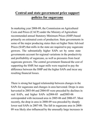 Central and state government price support
policies for sugarcane
In marketing year 2008-09, the Commission on Agricultural
Costs and Prices (CACP) under the Ministry of Agriculture
recommended annual Statutory Minimum Prices (SMP) based
primarily on estimated costs of production. State governments in
some of the major producing states then set higher State Advised
Prices (SAP) that mills in the state are required to pay sugarcane
growers. The substantially higher SAPs set by some state
governments account for regional variations in the productivity
and profitability of sugarcane, as well as pressures from local
sugarcane growers. The central government financed the cost of
supporting the SMP, but sugar mills were required to pay the
difference between the SMP and the higher SAPs and incur any
resulting financial losses.
There is strong but lagged relationship between changes in the
SAPs for sugarcane and changes in area harvested. Drops in area
harvested in 2003-04 and 2004-05 were preceded by declines in
real SAPs, and higher SAPs in2004-05 and2005-06
corresponded with increased area in 2005-06 and 2006-07. Most
recently, the drop in area in 2008-09 was preceded by sharply
lower real SAPs in 2007-08. The fall in sugarcane area in 2008-
09 was likely also influenced by the unusually large increases in
 