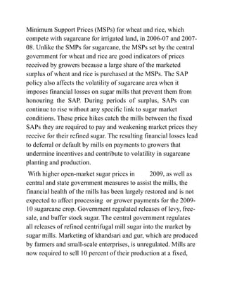 Minimum Support Prices (MSPs) for wheat and rice, which
compete with sugarcane for irrigated land, in 2006-07 and 2007-
08. Unlike the SMPs for sugarcane, the MSPs set by the central
government for wheat and rice are good indicators of prices
received by growers because a large share of the marketed
surplus of wheat and rice is purchased at the MSPs. The SAP
policy also affects the volatility of sugarcane area when it
imposes financial losses on sugar mills that prevent them from
honouring the SAP. During periods of surplus, SAPs can
continue to rise without any specific link to sugar market
conditions. These price hikes catch the mills between the fixed
SAPs they are required to pay and weakening market prices they
receive for their refined sugar. The resulting financial losses lead
to deferral or default by mills on payments to growers that
undermine incentives and contribute to volatility in sugarcane
planting and production.
With higher open-market sugar prices in 2009, as well as
central and state government measures to assist the mills, the
financial health of the mills has been largely restored and is not
expected to affect processing or grower payments for the 2009-
10 sugarcane crop. Government regulated releases of levy, free-
sale, and buffer stock sugar. The central government regulates
all releases of refined centrifugal mill sugar into the market by
sugar mills. Marketing of khandsari and gur, which are produced
by farmers and small-scale enterprises, is unregulated. Mills are
now required to sell 10 percent of their production at a fixed,
 