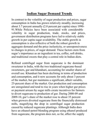 Indian Sugar Demand Trends
In contrast to the volatility of sugar production and prices, sugar
consumption in India has grown relatively steadily, increasing
about 3.7 percent annually (2.0 percent per capita) since 1990-
91.While Policies have been associated with considerable
volatility in sugar production, trade, stocks, and prices,
government distribution programs have led to relatively stable
growth in per capita sugar availability. The stable growth in
consumption is also reflective of both the robust growth in
aggregate demand and the price inelasticity, or unresponsiveness
to changes in prices, of sugar demand. These factors stem from
sugar’s importance as an ingredient in tea, coffee, soft drinks,
and traditional sweets that play a central role in Indian diets.
Refined centrifugal sugar from sugarcane is the dominant
sweetener in India, with the two traditional sugarcane-based
sweeteners, gur and khandsari, accounting for smaller shares of
overall use. Khandsari has been declining in terms of production
and consumption, and it now accounts for only about 3 percent
of the market, but gur maintains a significant, albeit variable,
25-percent share of the market. Gur production and consumption
are unregulated and tend to rise in years when higher gur prices
or payment arrears by sugar mills create incentives for farmers
to divert sugarcane to production of gur. During 2008-09 and
2009-10, gur’s share of the market rose to about 35 percent
when growers diverted sugarcane from the financially distressed
mills, magnifying the drop in centrifugal sugar production
caused by reduced sugarcane plantings. Although India does
have an ethanol-petrol blending program using ethanol produced
from sugarcane, the program does not, so far, affect the supply
 