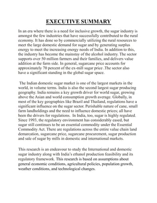 EXECUTIVE SUMMARY
In an era where there is a need for inclusive growth, the sugar industry is
amongst the few industries that have successfully contributed to the rural
economy. It has done so by commercially utilizing the rural resources to
meet the large domestic demand for sugar and by generating surplus
energy to meet the increasing energy needs of India. In addition to this,
the industry has become the mainstay of the alcohol industry. The sector
supports over 50 million farmers and their families, and delivers value
addition at the farm side. In general, sugarcane price accounts for
approximately 70 percent of the ex-mill sugar price .The sector also
have a significant standing in the global sugar space.
The Indian domestic sugar market is one of the largest markets in the
world, in volume terms. India is also the second largest sugar producing
geography. India remains a key growth driver for world sugar, growing
above the Asian and world consumption growth average. Globally, in
most of the key geographies like Brazil and Thailand, regulations have a
significant influence on the sugar sector. Perishable nature of cane, small
farm landholdings and the need to influence domestic prices; all have
been the drivers for regulations. In India, too, sugar is highly regulated.
Since 1993, the regulatory environment has considerably eased, but
sugar still continues to be an essential commodity under the Essential
Commodity Act. There are regulations across the entire value chain land
demarcation, sugarcane price, sugarcane procurement, sugar production
and sale of sugar by mills in domestic and international markets.
This research is an endeavour to study the International and domestic
sugar industry along with India’s ethanol production feasibility and its
regulatory framework. This research is based on assumptions about
general economic conditions, agricultural policies, population growth,
weather conditions, and technological changes.
 