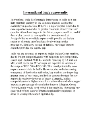 International trade opportunity
International trade is of strategic importance to India as it can
help maintain stability in the domestic market, despite the
cyclicality in production. If there is a sugar surplus either due to
excess production or due to greater economic attractiveness of
cane for ethanol and cogen in the future, exports could be used if
the surplus cannot be managed in the domestic market.
Acceptability as a credible exporter will provide the Indian
sector an alternate set of markets for diverting surplus
production. Similarly, in case of deficits, raw sugar imports
could help bridge the supply gap.
India has the potential to export to major Indian Ocean markets,
due to freight competitiveness with respect to key competitors,
Brazil and Thailand. With EU exports reducing by 4.5 million
MT, world prices per MT of sugar are expected to increase in
the range of USD 50 to USD 100. This could potentially make
exports more viable for India. However, due to the increasing
emergence of destination refineries, key markets are importing
greater share of raw sugar, and India's competitiveness for raw
exports is relatively lower as of today. Currently, India's
competitiveness is higher in markets, where share of white sugar
imports as percentage of cumulative imports is higher. Going
forward, India would need to build the capability to produce raw
sugar and refined sugar of international quality standards, in
order to leverage the export opportunity.
 