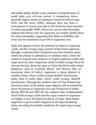 and paddy-paddy double crops common in irrigated areas of
south India over a10-year period. A comparison shows
generally higher returns to sugarcane, based on both average
SAPs and the lower SMPs, although there has been a
convergence in recent years due to the relatively large increases
in wheat and paddy MSPs. However, cost of cultivation data
indicate that labour costs for sugarcane are roughly double those
for wheat and paddy, suggesting that labour availability and
costs may be constraints to growth in sugarcane area.
India also appears to have the potential to improve sugarcane
yields, and the average sugar content of harvested sugarcane,
through a continued shift of planted area from northern states,
where the climate is subtropical, to southern states, where the
climate is tropical and conducive to higher sugarcane yields and
sugar recovery rates. Sugarcane yields in India average about 68
tons per hectare, about the same as China but below other major
producers, such as Australia, Brazil, and Mexico. But, an
increasing share of India’s sugarcane is being planted in
southern states, where yields average about83 tons/hectare,
rather than in north India, where yields average about58
tons/hectare. Although the northern state of Uttar Pradesh the
historical center of the Indian sugar industry still accounted for
about 46 percent of sugarcane area and 39 percent of output
during 2005-06 and 2007-08, the southern state of Maharashtra,
where both average yields and the sugar content of sugarcane
are higher, is now the largest producer of sugar. Most Indian
sugarcane is grown under irrigation in all major producing
states, providing favourable conditions for improving average
yields.
 