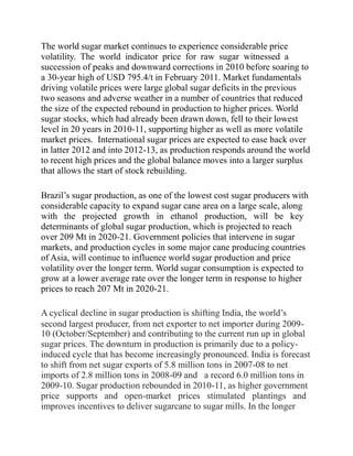 The world sugar market continues to experience considerable price
volatility. The world indicator price for raw sugar witnessed a
succession of peaks and downward corrections in 2010 before soaring to
a 30-year high of USD 795.4/t in February 2011. Market fundamentals
driving volatile prices were large global sugar deficits in the previous
two seasons and adverse weather in a number of countries that reduced
the size of the expected rebound in production to higher prices. World
sugar stocks, which had already been drawn down, fell to their lowest
level in 20 years in 2010-11, supporting higher as well as more volatile
market prices. International sugar prices are expected to ease back over
in latter 2012 and into 2012-13, as production responds around the world
to recent high prices and the global balance moves into a larger surplus
that allows the start of stock rebuilding.
Brazil’s sugar production, as one of the lowest cost sugar producers with
considerable capacity to expand sugar cane area on a large scale, along
with the projected growth in ethanol production, will be key
determinants of global sugar production, which is projected to reach
over 209 Mt in 2020-21. Government policies that intervene in sugar
markets, and production cycles in some major cane producing countries
of Asia, will continue to influence world sugar production and price
volatility over the longer term. World sugar consumption is expected to
grow at a lower average rate over the longer term in response to higher
prices to reach 207 Mt in 2020-21.
A cyclical decline in sugar production is shifting India, the world’s
second largest producer, from net exporter to net importer during 2009-
10 (October/September) and contributing to the current run up in global
sugar prices. The downturn in production is primarily due to a policy-
induced cycle that has become increasingly pronounced. India is forecast
to shift from net sugar exports of 5.8 million tons in 2007-08 to net
imports of 2.8 million tons in 2008-09 and a record 6.0 million tons in
2009-10. Sugar production rebounded in 2010-11, as higher government
price supports and open-market prices stimulated plantings and
improves incentives to deliver sugarcane to sugar mills. In the longer
 