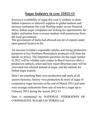Sugar Industry in year 21012-13
Excessive availability of sugar this year is unlikely to deter
Indian exporters to intensify supplies to global markets and
increase realisation this year. Reeling under severe financial
stress, Indian sugar companies are looking for opportunities for
higher realisation from overseas markets with permission from
the local government.
The government of India had allowed one mt of exports under
open general licence so far.
An increase in India’s exportable surplus and strong production
prospects in key Northern Hemisphere producers will limit the
upside on prices. The important questions for the sugar market
in 2012 will be whether cane output in Brazil recovers after a
production setback, when and how much Brazilian cane will be
converted into ethanol instead of sugar, and the outlook for
Indian sugar exports.
Here I am attaching State wise production and stock of all
sectors factories, factory wise production & stock of sugar of
cooperative sugar factories at the end of March 2013 and state
wise average realisations from sale of non-levy sugar up to
February 2013 during the season 2012-13.
Data is maintained by NATIONAL FEDERATION OF
COOPERATIVE SUGAR FACTORIES Ltd.
 